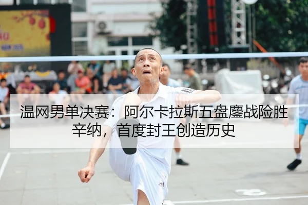 温网男单决赛：阿尔卡拉斯五盘鏖战险胜辛纳，首度封王创造历史