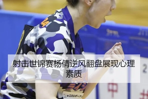 射击世锦赛杨倩逆风翻盘展现心理素质