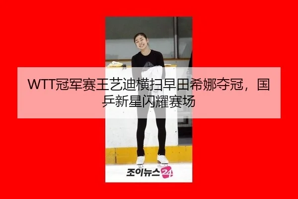 WTT冠军赛王艺迪横扫早田希娜夺冠，国乒新星闪耀赛场