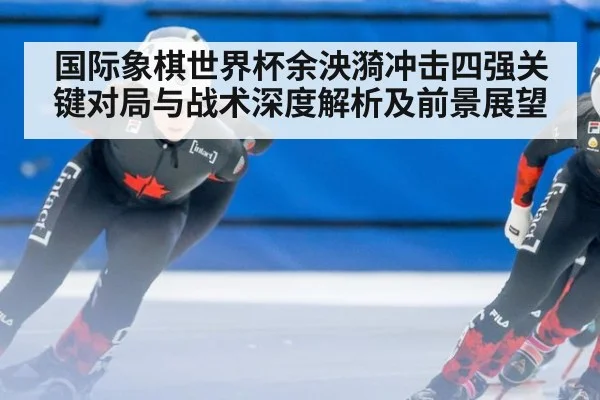 国际象棋世界杯余泱漪冲击四强关键对局与战术深度解析及前景展望